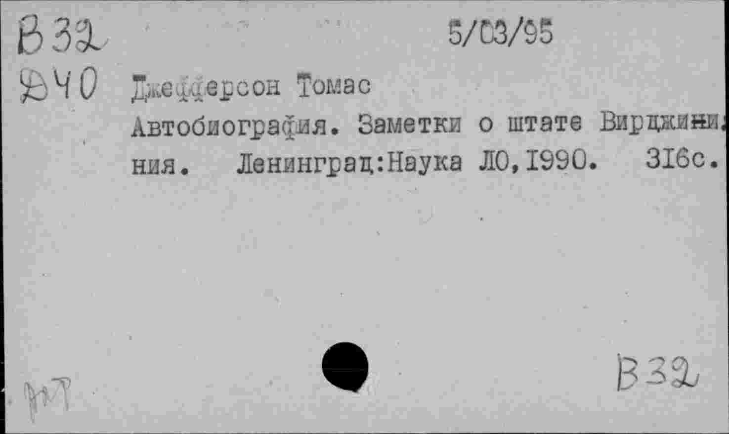 ﻿6 33..	5/03/95
£>Ч0 Дй;ефф.ерсон Томас
Автобиография. Заметки о штате Вирцнини. ния. Ленинград:Наука ДО,1990.	316с.